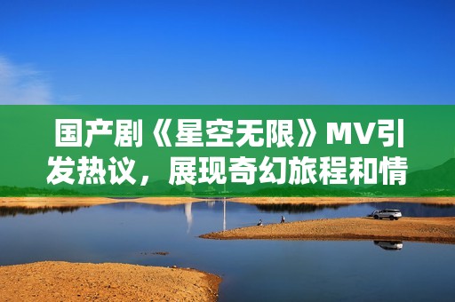 国产剧《星空无限》MV引发热议，展现奇幻旅程和情感深度