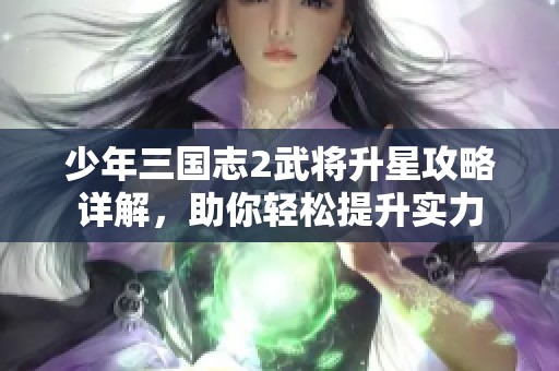 少年三国志2武将升星攻略详解,助你轻松提升实力 少年三国志2武将升星攻略详解,助你轻松提升实力