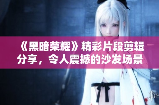 《黑暗荣耀》精彩片段剪辑分享，令人震撼的沙发场景重现