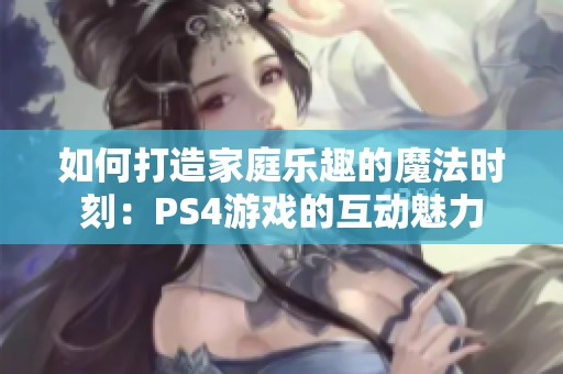 如何打造家庭乐趣的魔法时刻:PS4游戏的互动魅力 如何打造家庭乐趣的魔法时刻:PS4游戏的互动魅力