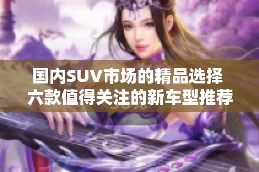 国内SUV市场的精品选择 六款值得关注的新车型推荐