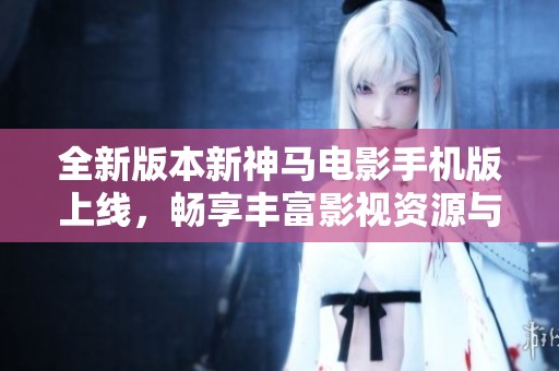 全新版本新神马电影手机版上线，畅享丰富影视资源与精彩体验