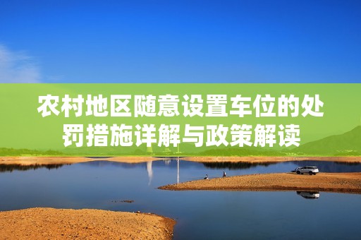 农村地区随意设置车位的处罚措施详解与政策解读
