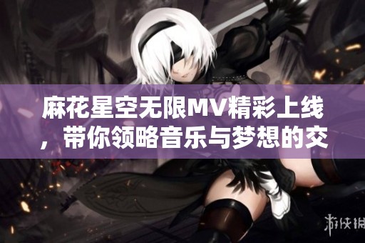 麻花星空无限MV精彩上线，带你领略音乐与梦想的交汇之旅