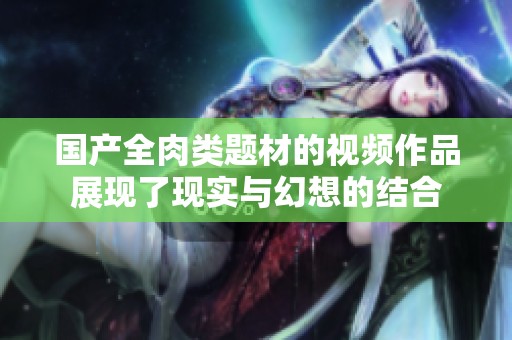 国产全肉类题材的视频作品展现了现实与幻想的结合