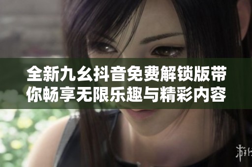 全新九幺抖音免费解锁版带你畅享无限乐趣与精彩内容