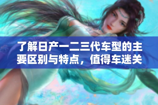 了解日产一二三代车型的主要区别与特点，值得车迷关注