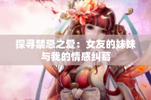 探寻禁忌之爱：女友的妹妹与我的情感纠葛