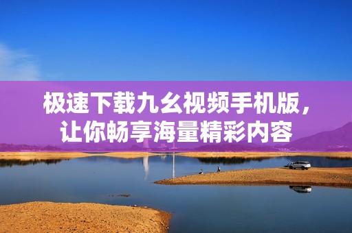 极速下载九幺视频手机版，让你畅享海量精彩内容