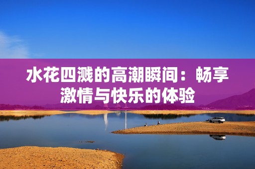 水花四溅的高潮瞬间：畅享激情与快乐的体验