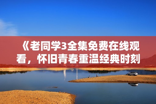 《老同学3全集免费在线观看，怀旧青春重温经典时刻》