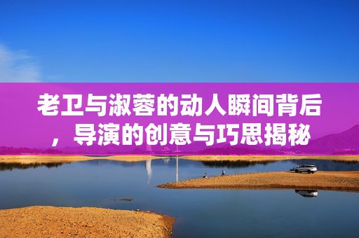 老卫与淑蓉的动人瞬间背后，导演的创意与巧思揭秘