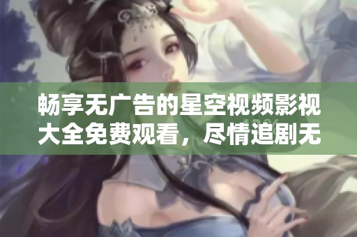 畅享无广告的星空视频影视大全免费观看，尽情追剧无忧