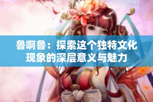 鲁啊鲁：探索这个独特文化现象的深层意义与魅力