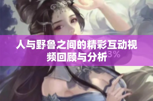 人与野鲁之间的精彩互动视频回顾与分析