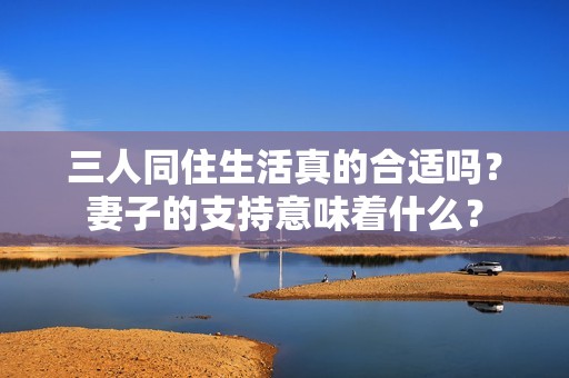 三人同住生活真的合适吗？妻子的支持意味着什么？