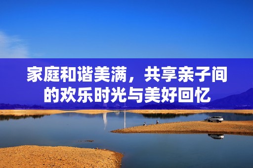 家庭和谐美满，共享亲子间的欢乐时光与美好回忆