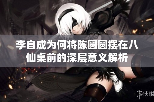 李自成为何将陈圆圆摆在八仙桌前的深层意义解析