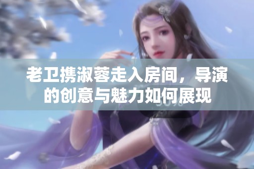 老卫携淑蓉走入房间，导演的创意与魅力如何展现