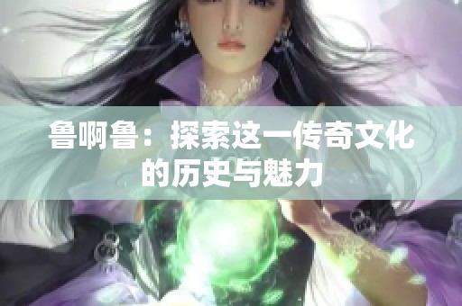 鲁啊鲁：探索这一传奇文化的历史与魅力