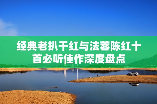 经典老扒干红与法蓉陈红十首必听佳作深度盘点