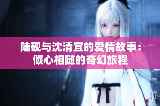 陆砚与沈清宜的爱情故事：倾心相随的奇幻旅程