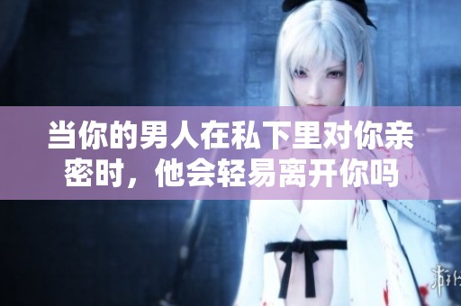 当你的男人在私下里对你亲密时，他会轻易离开你吗