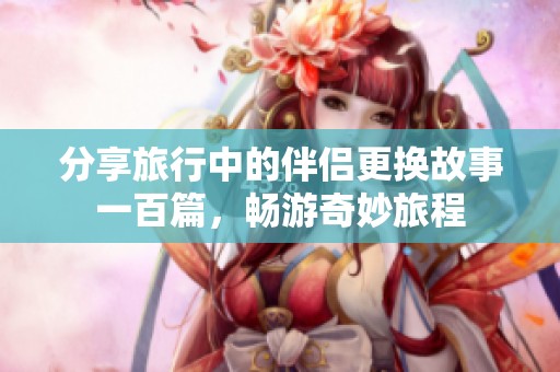 分享旅行中的伴侣更换故事一百篇，畅游奇妙旅程