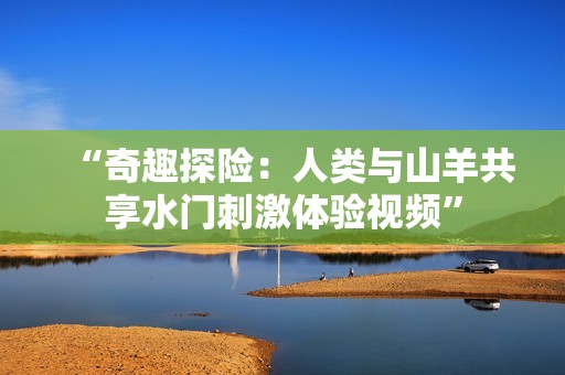 “奇趣探险：人类与山羊共享水门刺激体验视频”