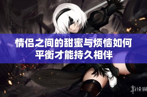 情侣之间的甜蜜与烦恼如何平衡才能持久相伴