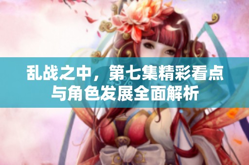 乱战之中，第七集精彩看点与角色发展全面解析