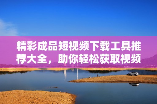 精彩成品短视频下载工具推荐大全，助你轻松获取视频资源