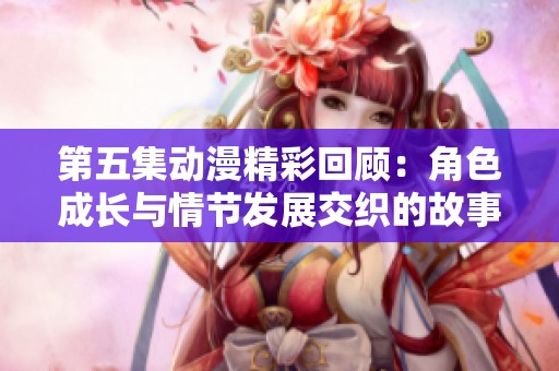 第五集动漫精彩回顾：角色成长与情节发展交织的故事情感