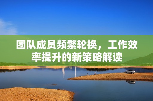 团队成员频繁轮换，工作效率提升的新策略解读