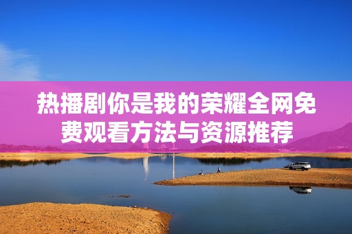 热播剧你是我的荣耀全网免费观看方法与资源推荐
