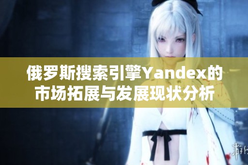 俄罗斯搜索引擎Yandex的市场拓展与发展现状分析