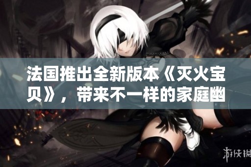法国推出全新版本《灭火宝贝》，带来不一样的家庭幽默与温情故事