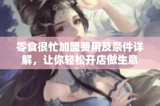 零食很忙加盟费用及条件详解，让你轻松开店做生意