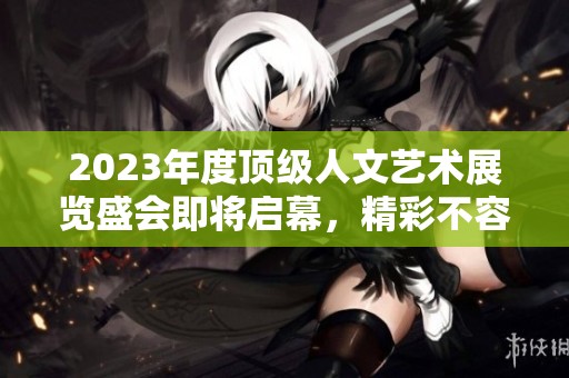 2023年度顶级人文艺术展览盛会即将启幕，精彩不容错过