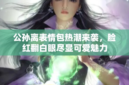 公孙离表情包热潮来袭，脸红翻白眼尽显可爱魅力