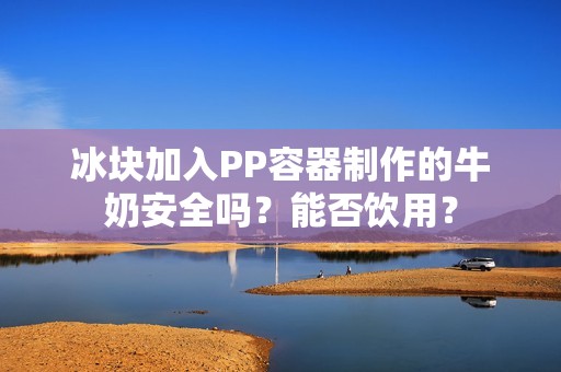 冰块加入PP容器制作的牛奶安全吗？能否饮用？
