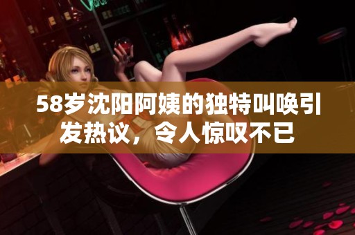 58岁沈阳阿姨的独特叫唤引发热议，令人惊叹不已