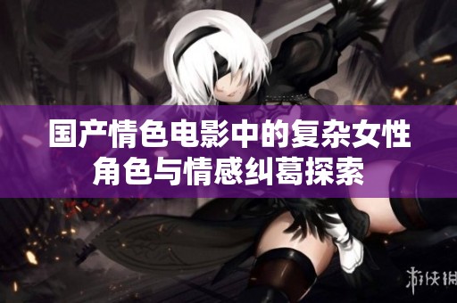 国产情色电影中的复杂女性角色与情感纠葛探索