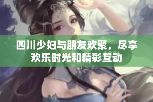 四川少妇与朋友欢聚，尽享欢乐时光和精彩互动