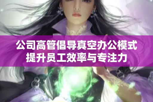 公司高管倡导真空办公模式提升员工效率与专注力