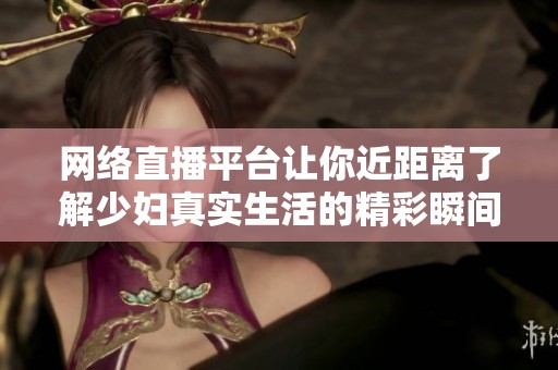 网络直播平台让你近距离了解少妇真实生活的精彩瞬间