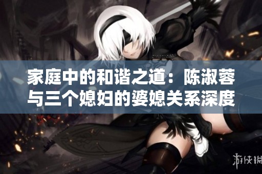 家庭中的和谐之道：陈淑蓉与三个媳妇的婆媳关系深度剖析