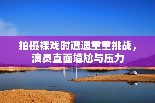 拍摄裸戏时遭遇重重挑战，演员直面尴尬与压力