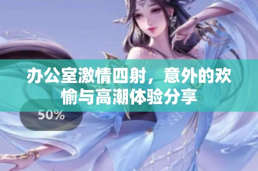 办公室激情四射，意外的欢愉与高潮体验分享