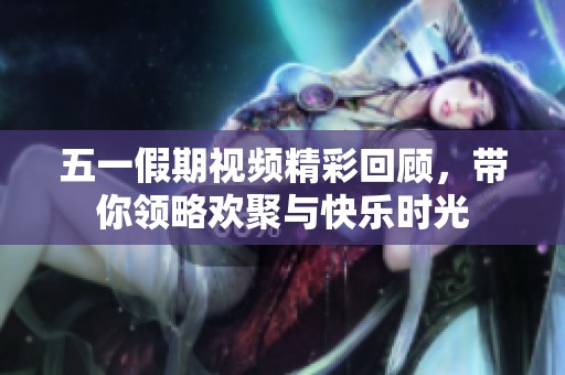五一假期视频精彩回顾，带你领略欢聚与快乐时光